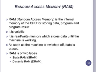RANDOM ACCESS MEMORY (RAM)
 RAM (Random Access Memory) is the internal
memory of the CPU for storing data, program and
program result
 It is volatile
 It is read/write memory which stores data until the
machine is working.
 As soon as the machine is switched off, data is
erased.
 RAM is of two types
 Static RAM (SRAM)
 Dynamic RAM (DRAM) 18
 