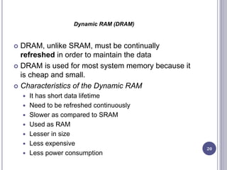 Dynamic RAM (DRAM)
 DRAM, unlike SRAM, must be continually
refreshed in order to maintain the data
 DRAM is used for most system memory because it
is cheap and small.
 Characteristics of the Dynamic RAM
 It has short data lifetime
 Need to be refreshed continuously
 Slower as compared to SRAM
 Used as RAM
 Lesser in size
 Less expensive
 Less power consumption
20
 
