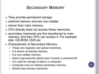 SECONDARY MEMORY
 They provide permanent storage
 external memory and are non-volatile
 slower than main memory.
 CPU directly does not access these memories
 secondary memories are first transferred to main
memory, and then CPU can access it. For example:
disk, CD-ROM, DVD etc
 Characteristic of Secondary Memory
 These are magnetic and optical memories.
 It is known as backup memory.
 It is non-volatile memory.
 Data is permanently stored even if power is switched off.
 It is used for storage of data in a computer.
 Computer may run without secondary memory.
 Slower than primary memories.
21
 