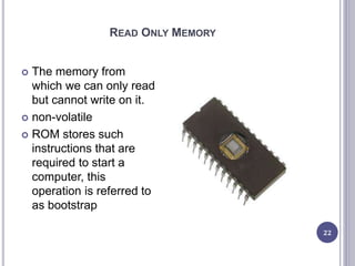 READ ONLY MEMORY
22
 The memory from
which we can only read
but cannot write on it.
 non-volatile
 ROM stores such
instructions that are
required to start a
computer, this
operation is referred to
as bootstrap
 