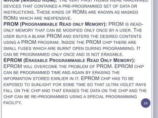 MROM (MASKED ROM): THE VERY FIRST ROMS WERE HARDWIRED
DEVICES THAT CONTAINED A PRE-PROGRAMMED SET OF DATA OR
INSTRUCTIONS. THESE KINDS OF ROMS ARE KNOWN AS MASKED
ROMS WHICH ARE INEXPENSIVE.
PROM (PROGRAMMABLE READ ONLY MEMORY): PROM IS READ-
ONLY MEMORY THAT CAN BE MODIFIED ONLY ONCE BY A USER. THE
USER BUYS A BLANK PROM AND ENTERS THE DESIRED CONTENTS
USING A PROM PROGRAM. INSIDE THE PROM CHIP THERE ARE
SMALL FUSES WHICH ARE BURNT OPEN DURING PROGRAMMING. IT
CAN BE PROGRAMMED ONLY ONCE AND IS NOT ERASABLE.
EPROM (ERASABLE PROGRAMMABLE READ ONLY MEMORY):
EPROM WILL OVERCOME THE PROBLEM OF PROM. EPROM CHIP
CAN BE PROGRAMMED TIME AND AGAIN BY ERASING THE
INFORMATION STORED EARLIER IN IT. EPROM CHIP HAS TO BE
EXPOSED TO SUNLIGHT FOR SOME TIME SO THAT ULTRA VIOLET RAYS
FALL ON THE CHIP AND THAT ERASES THE DATA ON THE CHIP AND THE
CHIP CAN BE RE-PROGRAMMED USING A SPECIAL PROGRAMMING
FACILITY. 23
 