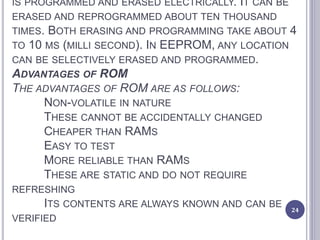 IS PROGRAMMED AND ERASED ELECTRICALLY. IT CAN BE
ERASED AND REPROGRAMMED ABOUT TEN THOUSAND
TIMES. BOTH ERASING AND PROGRAMMING TAKE ABOUT 4
TO 10 MS (MILLI SECOND). IN EEPROM, ANY LOCATION
CAN BE SELECTIVELY ERASED AND PROGRAMMED.
ADVANTAGES OF ROM
THE ADVANTAGES OF ROM ARE AS FOLLOWS:
NON-VOLATILE IN NATURE
THESE CANNOT BE ACCIDENTALLY CHANGED
CHEAPER THAN RAMS
EASY TO TEST
MORE RELIABLE THAN RAMS
THESE ARE STATIC AND DO NOT REQUIRE
REFRESHING
ITS CONTENTS ARE ALWAYS KNOWN AND CAN BE
VERIFIED
24
 