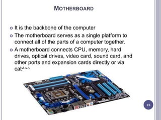 MOTHERBOARD
 It is the backbone of the computer
 The motherboard serves as a single platform to
connect all of the parts of a computer together.
 A motherboard connects CPU, memory, hard
drives, optical drives, video card, sound card, and
other ports and expansion cards directly or via
cables.
25
 