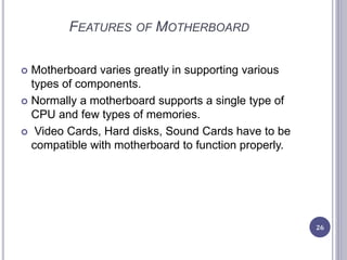 FEATURES OF MOTHERBOARD
 Motherboard varies greatly in supporting various
types of components.
 Normally a motherboard supports a single type of
CPU and few types of memories.
 Video Cards, Hard disks, Sound Cards have to be
compatible with motherboard to function properly.
26
 