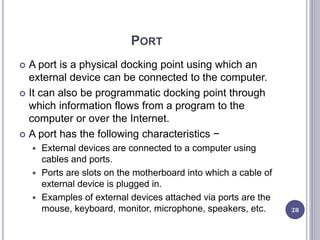 PORT
 A port is a physical docking point using which an
external device can be connected to the computer.
 It can also be programmatic docking point through
which information flows from a program to the
computer or over the Internet.
 A port has the following characteristics −
 External devices are connected to a computer using
cables and ports.
 Ports are slots on the motherboard into which a cable of
external device is plugged in.
 Examples of external devices attached via ports are the
mouse, keyboard, monitor, microphone, speakers, etc. 28
 