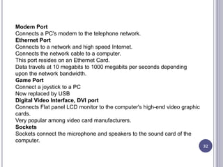32
Modem Port
Connects a PC's modem to the telephone network.
Ethernet Port
Connects to a network and high speed Internet.
Connects the network cable to a computer.
This port resides on an Ethernet Card.
Data travels at 10 megabits to 1000 megabits per seconds depending
upon the network bandwidth.
Game Port
Connect a joystick to a PC
Now replaced by USB
Digital Video Interface, DVI port
Connects Flat panel LCD monitor to the computer's high-end video graphic
cards.
Very popular among video card manufacturers.
Sockets
Sockets connect the microphone and speakers to the sound card of the
computer.
 