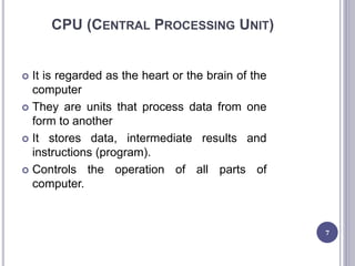 CPU (CENTRAL PROCESSING UNIT)
 It is regarded as the heart or the brain of the
computer
 They are units that process data from one
form to another
 It stores data, intermediate results and
instructions (program).
 Controls the operation of all parts of
computer.
7
 