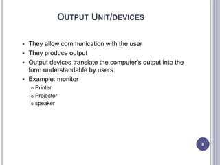 OUTPUT UNIT/DEVICES
 They allow communication with the user
 They produce output
 Output devices translate the computer's output into the
form understandable by users.
 Example: monitor
 Printer
 Projector
 speaker
8
 