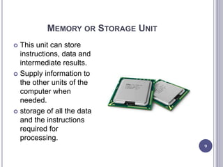 MEMORY OR STORAGE UNIT
9
 This unit can store
instructions, data and
intermediate results.
 Supply information to
the other units of the
computer when
needed.
 storage of all the data
and the instructions
required for
processing.
 