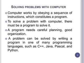 SOLVING PROBLEMS WITH COMPUTER
 Computer works by obeying a sequence of
instructions, which constitutes a program.
 To solve a problem with computer, there
must be a program to solve it.
 A program needs careful planning, good
organization.
 A problem can be solved by writing a
program in one of many programming
languages, such as C++, Java, Pascal, and
Python.
3
 