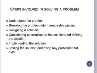STEPS INVOLVED IN SOLVING A PROBLEM
 Understand the problem.
 Breaking the problem into manageable pieces.
 Designing a solution.
 Considering alternatives to the solution and refining
the solution.
 Implementing the solution.
 Testing the solution and fixing any problems that
exist.
5
 