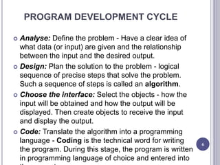PROGRAM DEVELOPMENT CYCLE
 Analyse: Define the problem - Have a clear idea of
what data (or input) are given and the relationship
between the input and the desired output.
 Design: Plan the solution to the problem - logical
sequence of precise steps that solve the problem.
Such a sequence of steps is called an algorithm.
 Choose the interface: Select the objects - how the
input will be obtained and how the output will be
displayed. Then create objects to receive the input
and display the output.
 Code: Translate the algorithm into a programming
language - Coding is the technical word for writing
the program. During this stage, the program is written
in programming language of choice and entered into
6
 