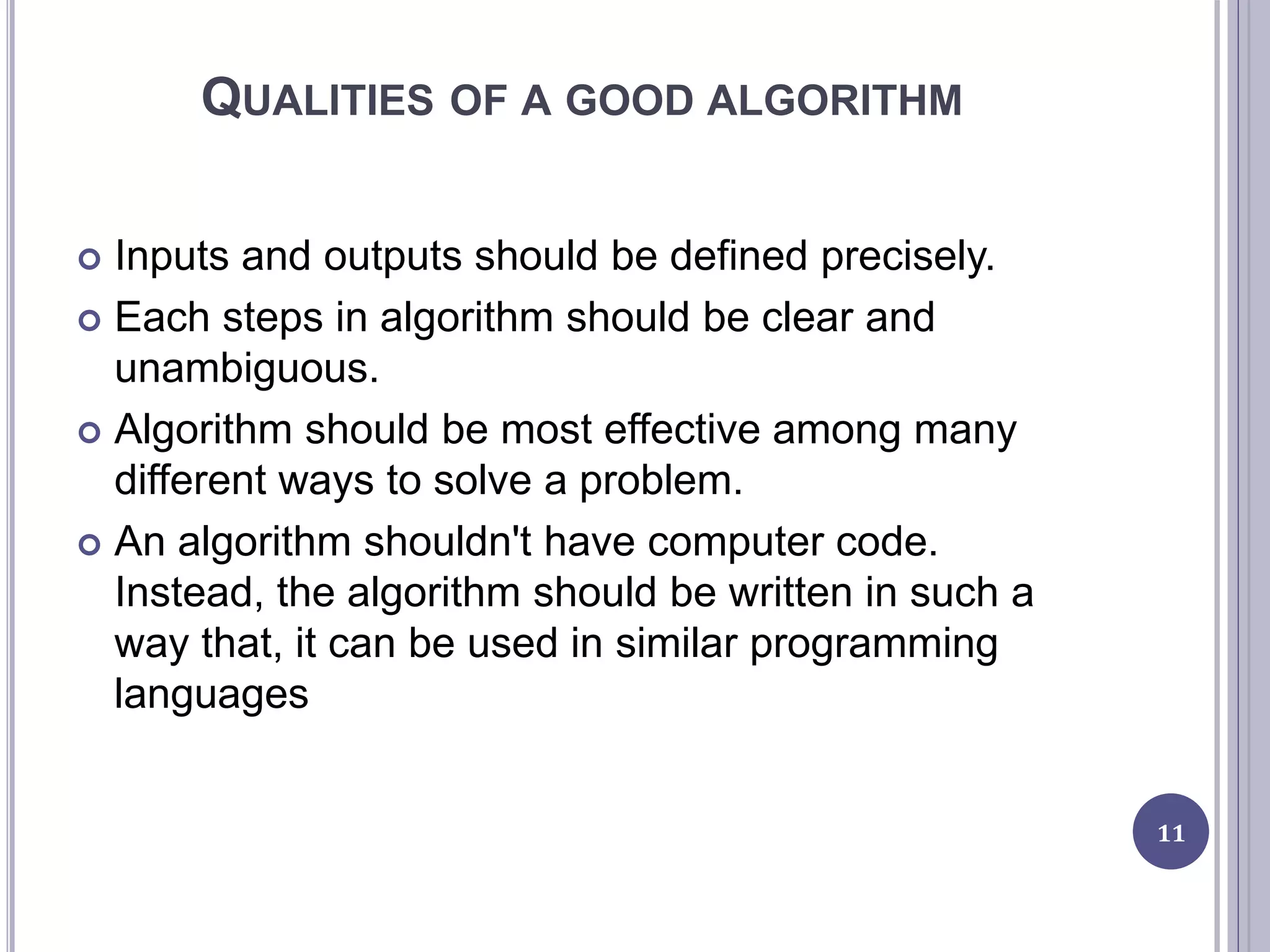 QUALITIES OF A GOOD ALGORITHM
 Inputs and outputs should be defined precisely.
 Each steps in algorithm should be clear and
unambiguous.
 Algorithm should be most effective among many
different ways to solve a problem.
 An algorithm shouldn't have computer code.
Instead, the algorithm should be written in such a
way that, it can be used in similar programming
languages
11
 