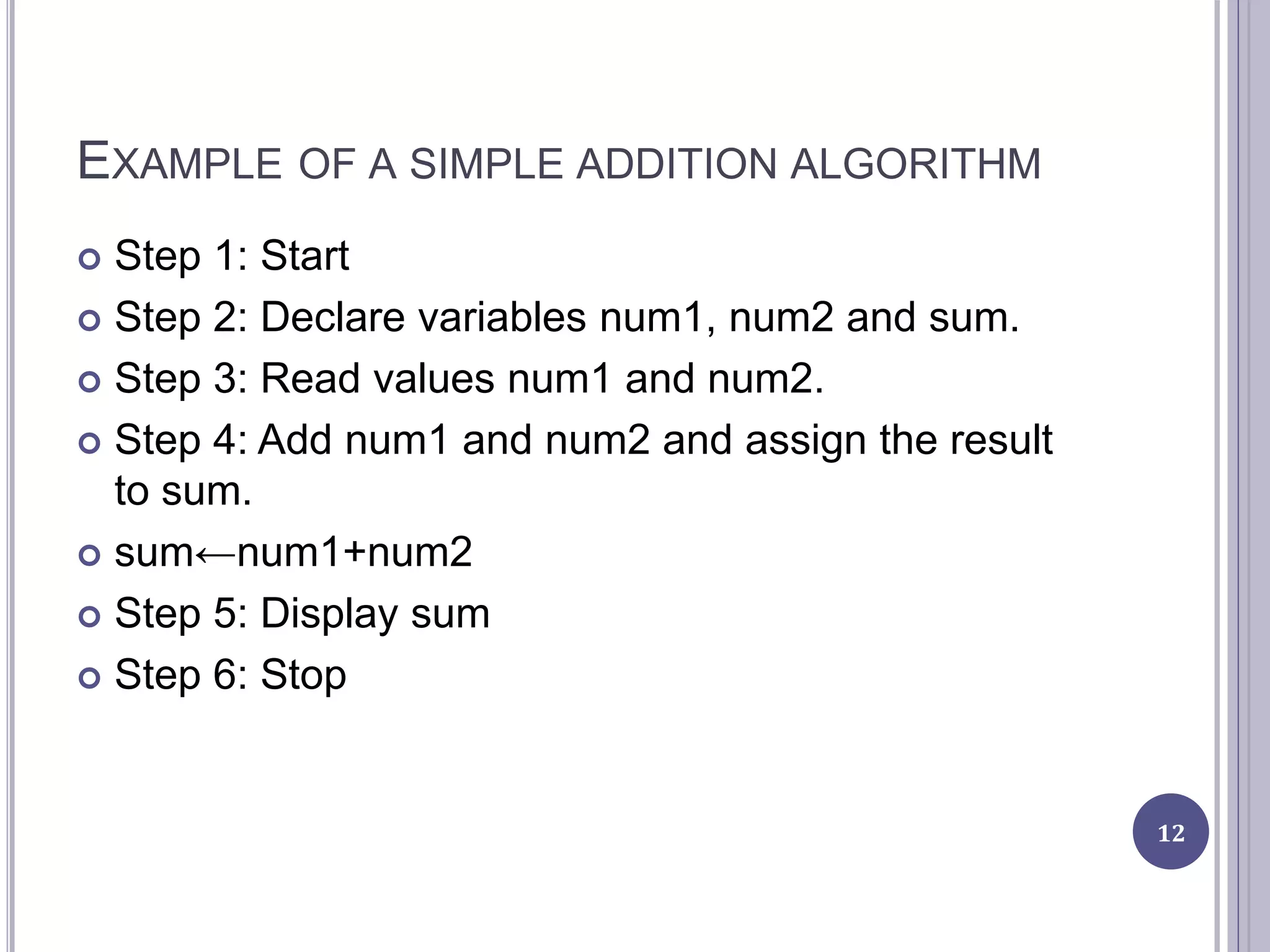 EXAMPLE OF A SIMPLE ADDITION ALGORITHM
 Step 1: Start
 Step 2: Declare variables num1, num2 and sum.
 Step 3: Read values num1 and num2.
 Step 4: Add num1 and num2 and assign the result
to sum.
 sum←num1+num2
 Step 5: Display sum
 Step 6: Stop
12
 