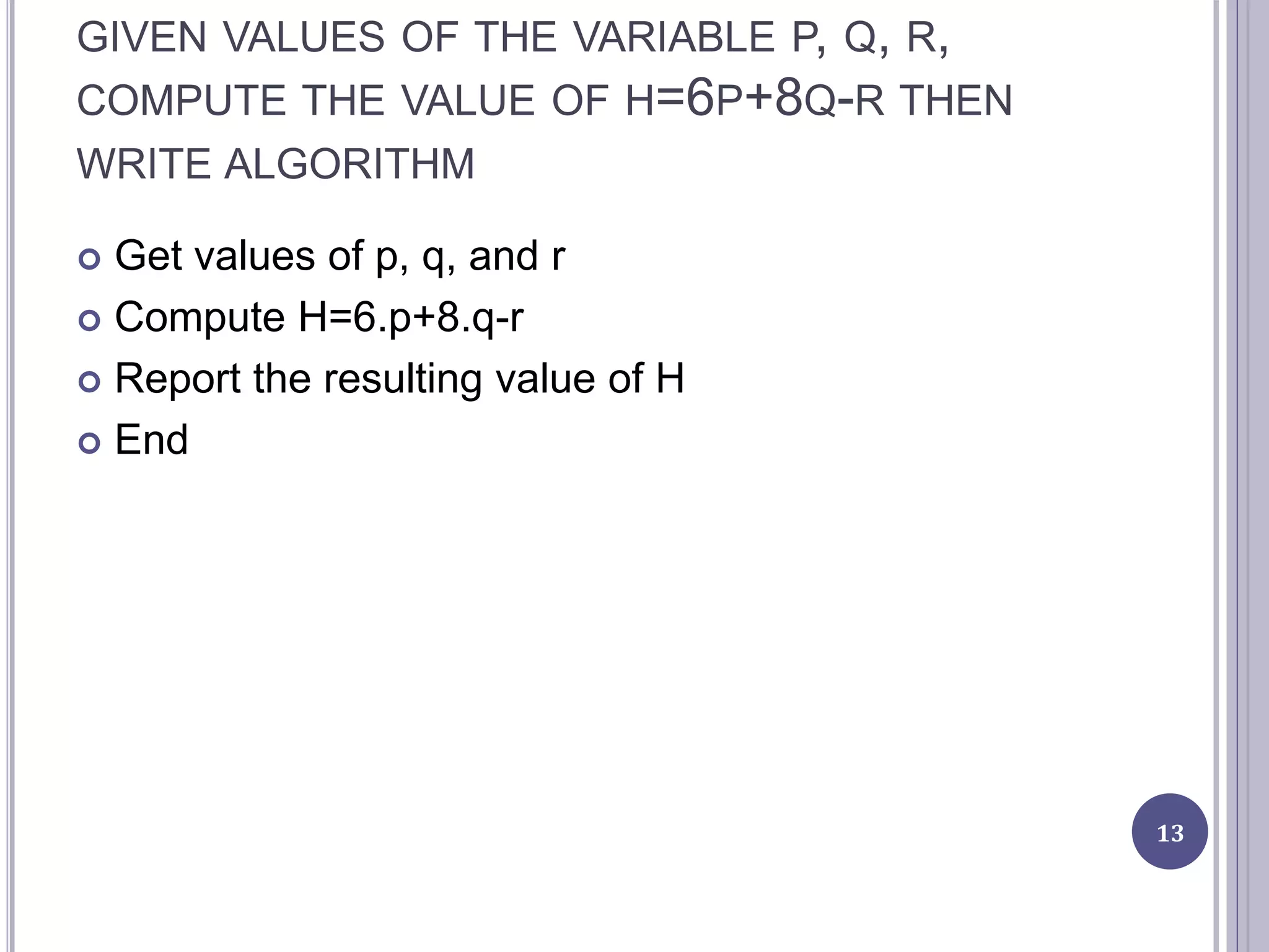 GIVEN VALUES OF THE VARIABLE P, Q, R,
COMPUTE THE VALUE OF H=6P+8Q-R THEN
WRITE ALGORITHM
 Get values of p, q, and r
 Compute H=6.p+8.q-r
 Report the resulting value of H
 End
13
 