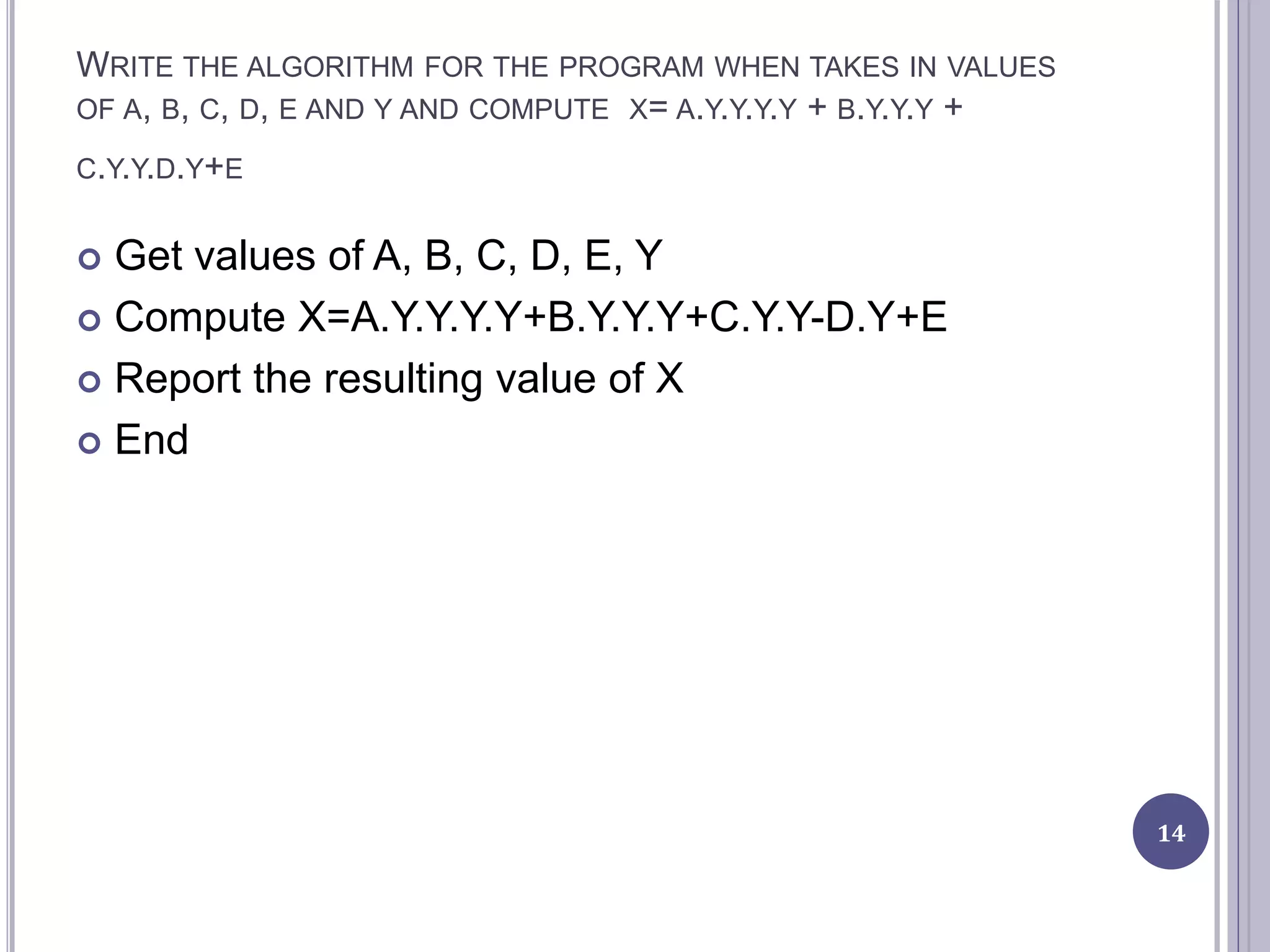 WRITE THE ALGORITHM FOR THE PROGRAM WHEN TAKES IN VALUES
OF A, B, C, D, E AND Y AND COMPUTE X= A.Y.Y.Y.Y + B.Y.Y.Y +
C.Y.Y.D.Y+E
 Get values of A, B, C, D, E, Y
 Compute X=A.Y.Y.Y.Y+B.Y.Y.Y+C.Y.Y-D.Y+E
 Report the resulting value of X
 End
14
 