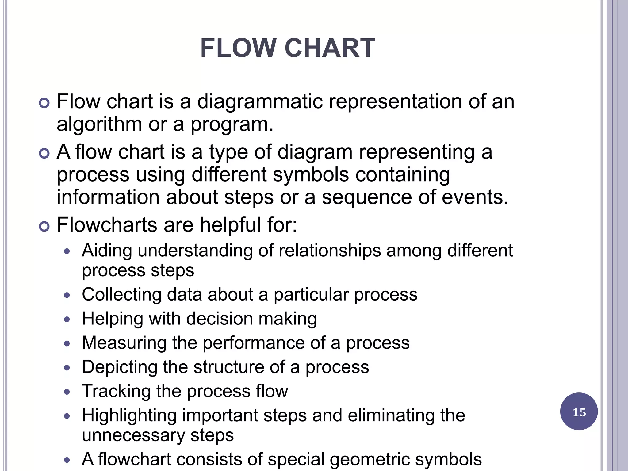 FLOW CHART
 Flow chart is a diagrammatic representation of an
algorithm or a program.
 A flow chart is a type of diagram representing a
process using different symbols containing
information about steps or a sequence of events.
 Flowcharts are helpful for:
 Aiding understanding of relationships among different
process steps
 Collecting data about a particular process
 Helping with decision making
 Measuring the performance of a process
 Depicting the structure of a process
 Tracking the process flow
 Highlighting important steps and eliminating the
unnecessary steps
 A flowchart consists of special geometric symbols
15
 