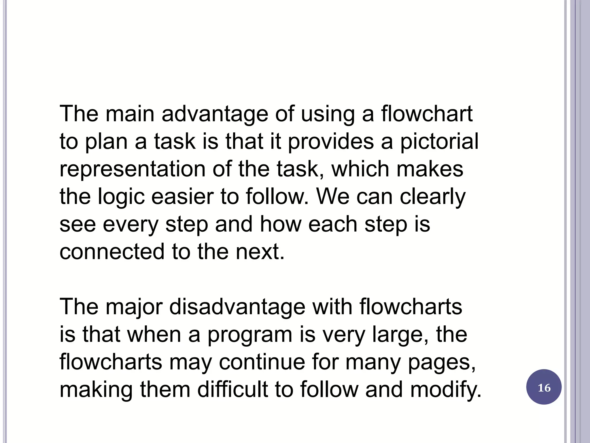 16
The main advantage of using a flowchart
to plan a task is that it provides a pictorial
representation of the task, which makes
the logic easier to follow. We can clearly
see every step and how each step is
connected to the next.
The major disadvantage with flowcharts
is that when a program is very large, the
flowcharts may continue for many pages,
making them difficult to follow and modify.
 