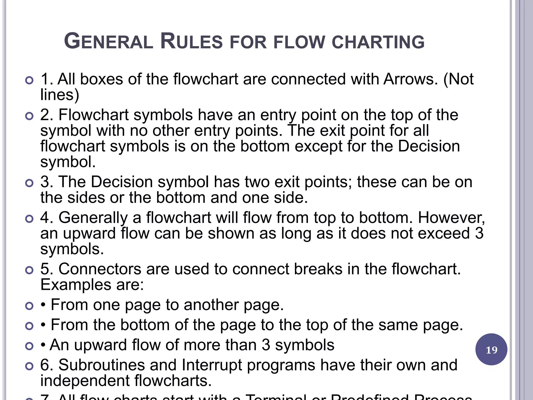 GENERAL RULES FOR FLOW CHARTING
 1. All boxes of the flowchart are connected with Arrows. (Not
lines)
 2. Flowchart symbols have an entry point on the top of the
symbol with no other entry points. The exit point for all
flowchart symbols is on the bottom except for the Decision
symbol.
 3. The Decision symbol has two exit points; these can be on
the sides or the bottom and one side.
 4. Generally a flowchart will flow from top to bottom. However,
an upward flow can be shown as long as it does not exceed 3
symbols.
 5. Connectors are used to connect breaks in the flowchart.
Examples are:
 • From one page to another page.
 • From the bottom of the page to the top of the same page.
 • An upward flow of more than 3 symbols
 6. Subroutines and Interrupt programs have their own and
independent flowcharts.
19
 