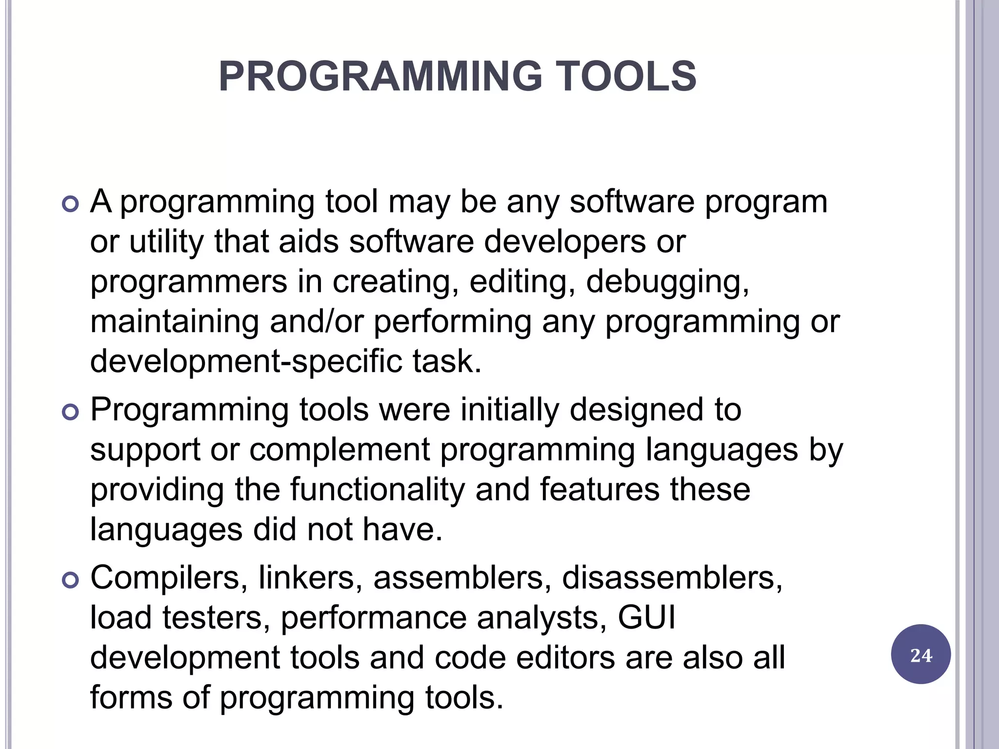 PROGRAMMING TOOLS
 A programming tool may be any software program
or utility that aids software developers or
programmers in creating, editing, debugging,
maintaining and/or performing any programming or
development-specific task.
 Programming tools were initially designed to
support or complement programming languages by
providing the functionality and features these
languages did not have.
 Compilers, linkers, assemblers, disassemblers,
load testers, performance analysts, GUI
development tools and code editors are also all
forms of programming tools.
24
 