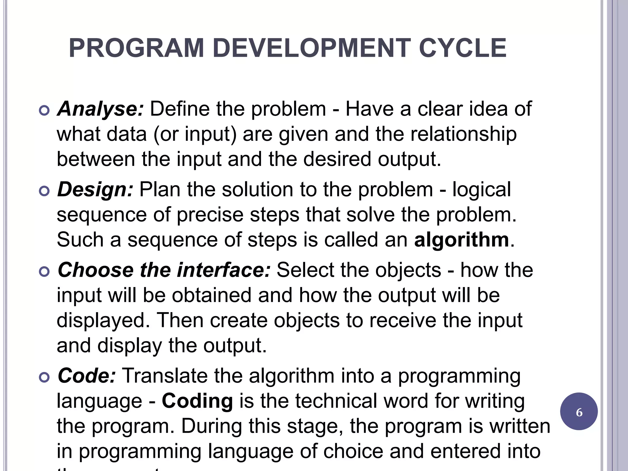 PROGRAM DEVELOPMENT CYCLE
 Analyse: Define the problem - Have a clear idea of
what data (or input) are given and the relationship
between the input and the desired output.
 Design: Plan the solution to the problem - logical
sequence of precise steps that solve the problem.
Such a sequence of steps is called an algorithm.
 Choose the interface: Select the objects - how the
input will be obtained and how the output will be
displayed. Then create objects to receive the input
and display the output.
 Code: Translate the algorithm into a programming
language - Coding is the technical word for writing
the program. During this stage, the program is written
in programming language of choice and entered into
6
 