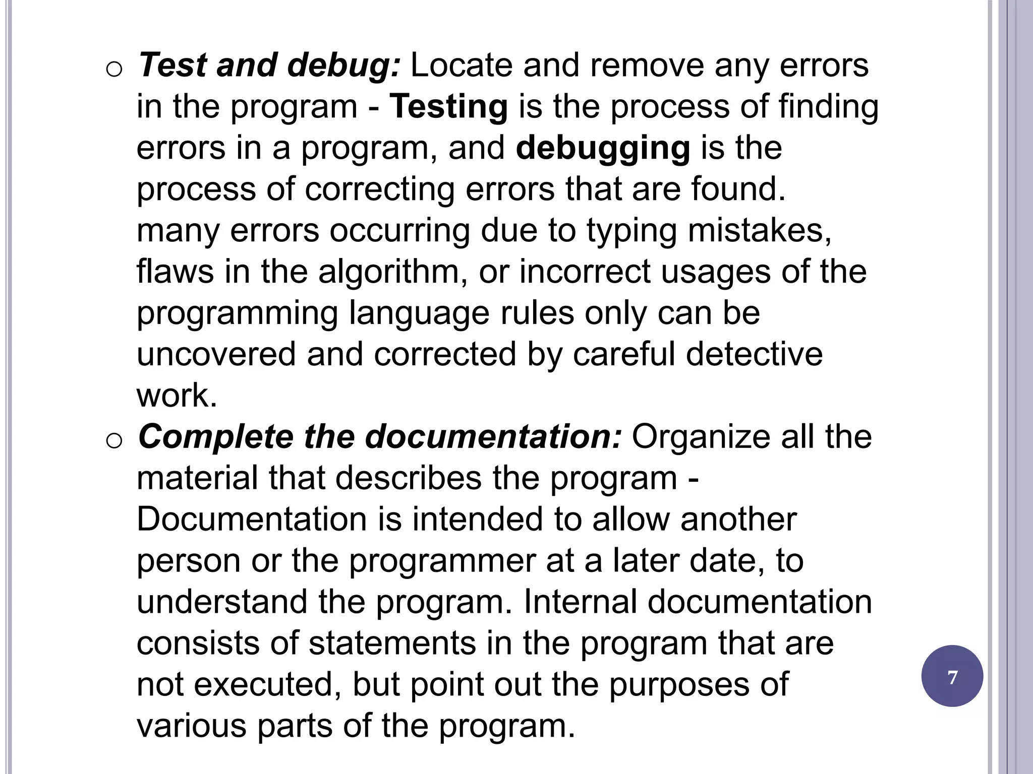 7
o Test and debug: Locate and remove any errors
in the program - Testing is the process of finding
errors in a program, and debugging is the
process of correcting errors that are found.
many errors occurring due to typing mistakes,
flaws in the algorithm, or incorrect usages of the
programming language rules only can be
uncovered and corrected by careful detective
work.
o Complete the documentation: Organize all the
material that describes the program -
Documentation is intended to allow another
person or the programmer at a later date, to
understand the program. Internal documentation
consists of statements in the program that are
not executed, but point out the purposes of
various parts of the program.
 
