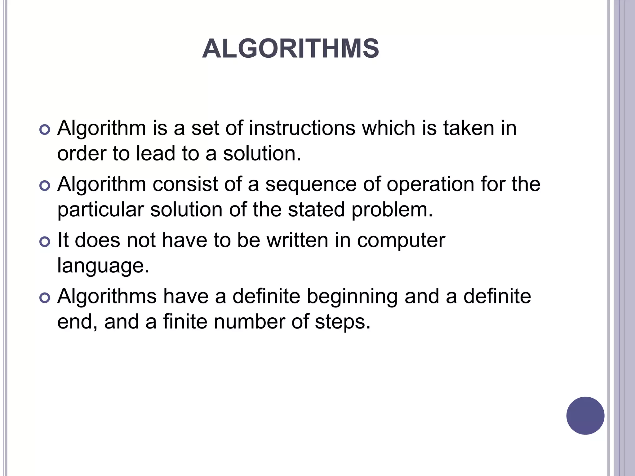 ALGORITHMS
 Algorithm is a set of instructions which is taken in
order to lead to a solution.
 Algorithm consist of a sequence of operation for the
particular solution of the stated problem.
 It does not have to be written in computer
language.
 Algorithms have a definite beginning and a definite
end, and a finite number of steps.
 
