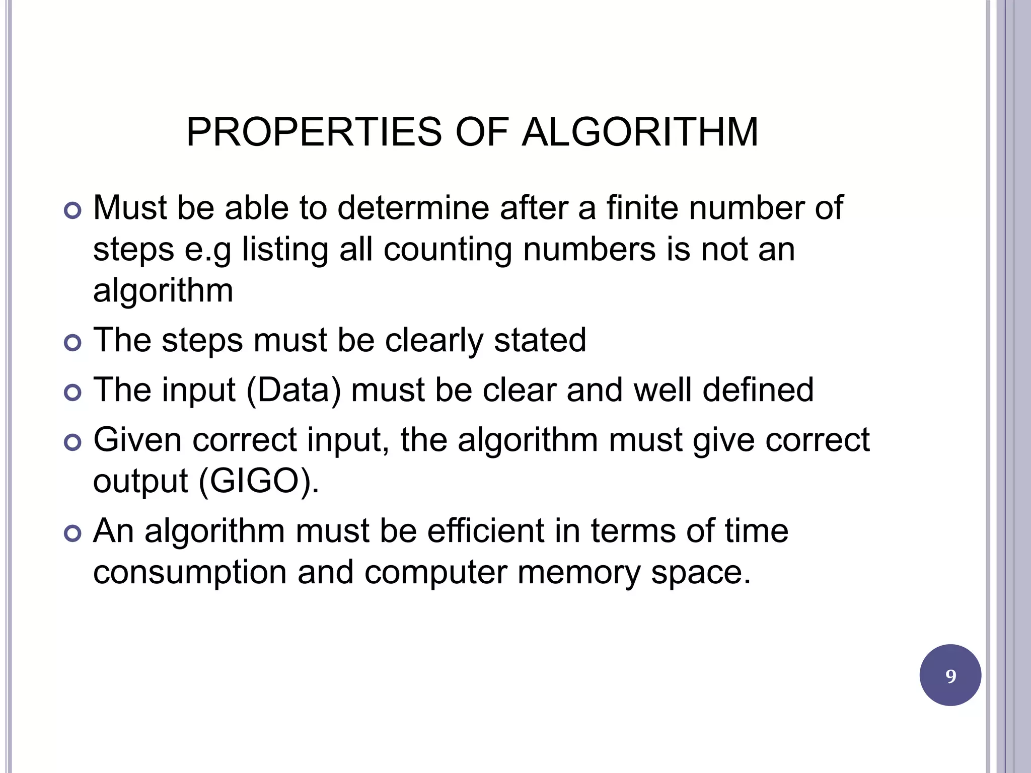 PROPERTIES OF ALGORITHM
 Must be able to determine after a finite number of
steps e.g listing all counting numbers is not an
algorithm
 The steps must be clearly stated
 The input (Data) must be clear and well defined
 Given correct input, the algorithm must give correct
output (GIGO).
 An algorithm must be efficient in terms of time
consumption and computer memory space.
9
 