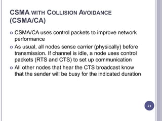 CSMA WITH COLLISION AVOIDANCE
(CSMA/CA)
 CSMA/CA uses control packets to improve network
performance
 As usual, all nodes sense carrier (physically) before
transmission. If channel is idle, a node uses control
packets (RTS and CTS) to set up communication
 All other nodes that hear the CTS broadcast know
that the sender will be busy for the indicated duration
21
 