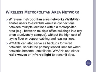 WIRELESS METROPOLITAN AREA NETWORK
 Wireless metropolitan area networks (WMANs)
enable users to establish wireless connections
between multiple locations within a metropolitan
area (e.g., between multiple office buildings in a city
or on a university campus), without the high cost of
laying fiber or copper cabling and leasing lines.
 WMANs can also serve as backups for wired
networks, should the primary leased lines for wired
networks become unavailable. WMANs use either
radio waves or infrared light to transmit data.
24
 
