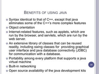 BENEFITS OF USING JAVA
 Syntax identical to that of C++, except that java
eliminates some of the C++’s more complex features
 Object orientation
 Internet-related features, such as applets, which are
run by the browser, and servlets, which are run by the
web server.
 An extensive library of classes that can be reused
readily, including swing classes for providing graphical
user interface and java database connectivity (JDBC)
for communication with a database.
 Portability among every platform that supports a java
virtual machine
 Built-in networking
 Open source availability of the java development kits
10
 