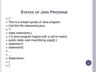 SYNTAX OF JAVA PROGRAM
 /*
 This is a simple syntax of Java program.
 Call this file classname.java.
 */
 class classname {
 // A Java program begins with a call to main().
 public static void main(String args[]) {
 statement1;
 statement2;
 …
 …
 Statementn;
 }
 }
11
 