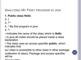 ANALYZING MY FIRST PROGRAM IN JAVA
1. Public class Hello
2. {
3. /**
4. * My first program in java
5. */
• Indicates the name of the class which is Hello
• In java all codes should be placed inside a class
declaration
• The class uses an access specifier public, which
indicates that
our class is accessible to other class in other package
(collection of class). Package and access specifier
will be
14
 