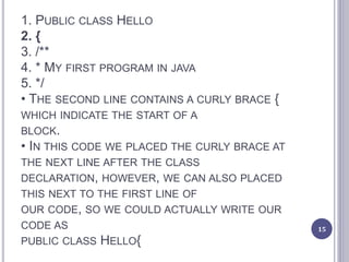 1. PUBLIC CLASS HELLO
2. {
3. /**
4. * MY FIRST PROGRAM IN JAVA
5. */
• THE SECOND LINE CONTAINS A CURLY BRACE {
WHICH INDICATE THE START OF A
BLOCK.
• IN THIS CODE WE PLACED THE CURLY BRACE AT
THE NEXT LINE AFTER THE CLASS
DECLARATION, HOWEVER, WE CAN ALSO PLACED
THIS NEXT TO THE FIRST LINE OF
OUR CODE, SO WE COULD ACTUALLY WRITE OUR
CODE AS
PUBLIC CLASS HELLO{
15
 