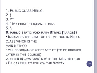 1. PUBLIC CLASS HELLO
2. {
3. /**
4. * MY FIRST PROGRAM IN JAVA
5. */
6. PUBLIC STATIC VOID MAIN(STRING [] ARGS) {
• INDICATES THE NAME OF THE METHOD IN HELLO
CLASS WHICH IS THE
MAIN METHOD
• ALL PROGRAMS EXCEPT APPLET (TO BE DISCUSS
LATER IN THIS COURSE)
WRITTEN IN JAVA STARTS WITH THE MAIN METHOD
• BE CAREFUL TO FOLLOW THE SYNTAX 17
 