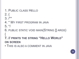 1. PUBLIC CLASS HELLO
2. {
3. /**
4. * MY FIRST PROGRAM IN JAVA
5. */
6. PUBLIC STATIC VOID MAIN(STRING [] ARGS)
{
7. // PRINTS THE STRING “HELLO WORLD”
ON SCREEN
• THIS IS ALSO A COMMENT IN JAVA
18
 