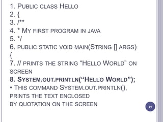 1. PUBLIC CLASS HELLO
2. {
3. /**
4. * MY FIRST PROGRAM IN JAVA
5. */
6. PUBLIC STATIC VOID MAIN(STRING [] ARGS)
{
7. // PRINTS THE STRING “HELLO WORLD” ON
SCREEN
8. SYSTEM.OUT.PRINTLN(“HELLO WORLD”);
• THIS COMMAND SYSTEM.OUT.PRINTLN(),
PRINTS THE TEXT ENCLOSED
BY QUOTATION ON THE SCREEN 19
 