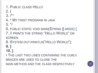 1. PUBLIC CLASS HELLO
2. {
3. /**
4. * MY FIRST PROGRAM IN JAVA
5. */
6. PUBLIC STATIC VOID MAIN(STRING [] ARGS) {
7. // PRINTS THE STRING “HELLO WORLD” ON
SCREEN
8. SYSTEM.OUT.PRINTLN(“HELLO WORLD”);
9. }
10. }
• THE LAST TWO LINES CONTAINING THE CURLY
BRACES ARE USED TO CLOSE THE
MAIN METHOD AND THE CLASS RESPECTIVELY 20
 