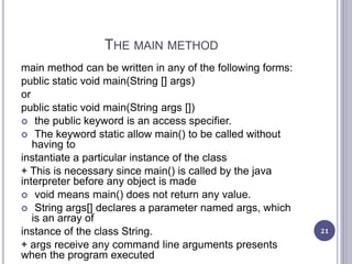 THE MAIN METHOD
main method can be written in any of the following forms:
public static void main(String [] args)
or
public static void main(String args [])
 the public keyword is an access specifier.
 The keyword static allow main() to be called without
having to
instantiate a particular instance of the class
+ This is necessary since main() is called by the java
interpreter before any object is made
 void means main() does not return any value.
 String args[] declares a parameter named args, which
is an array of
instance of the class String.
+ args receive any command line arguments presents
when the program executed
21
 