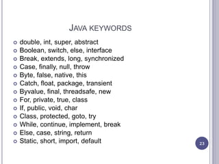 JAVA KEYWORDS
 double, int, super, abstract
 Boolean, switch, else, interface
 Break, extends, long, synchronized
 Case, finally, null, throw
 Byte, false, native, this
 Catch, float, package, transient
 Byvalue, final, threadsafe, new
 For, private, true, class
 If, public, void, char
 Class, protected, goto, try
 While, continue, implement, break
 Else, case, string, return
 Static, short, import, default 23
 
