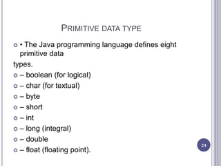PRIMITIVE DATA TYPE
 • The Java programming language defines eight
primitive data
types.
 – boolean (for logical)
 – char (for textual)
 – byte
 – short
 – int
 – long (integral)
 – double
 – float (floating point).
24
 