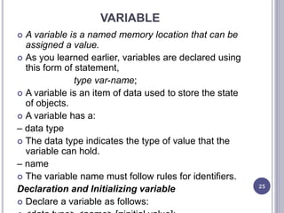 VARIABLE
 A variable is a named memory location that can be
assigned a value.
 As you learned earlier, variables are declared using
this form of statement,
type var-name;
 A variable is an item of data used to store the state
of objects.
 A variable has a:
– data type
 The data type indicates the type of value that the
variable can hold.
– name
 The variable name must follow rules for identifiers.
Declaration and Initializing variable
 Declare a variable as follows:
25
 