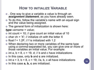 HOW TO INITIALIZE VARIABLE
 . One way to give a variable a value is through an
assignment statement, as you have already seen.
 To do this, follow the variable’s name with an equal sign
and the value being assigned.
 The general form of initialization is shown here:
type varname = value;
 int count = 10; // give count an initial value of 10
 char ch = 'X'; // initialize ch with the letter X
 float f = 1.2F; // f is initialized with 1.2
 When declaring two or more variables of the same type
using a comma-separated list, you can give one or more of
those variables an initial value. For example:
 int a, b = 8, c = 19, d; // b and c have initializations
 In this case, only b and c are initialized.
 Int a = 3, b = 8, c = 19; //a, b, c all have initializations
 In this case a, b, c are initialized.
26
 