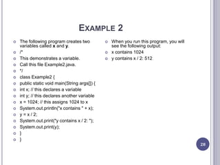 EXAMPLE 2
28
 The following program creates two
variables called x and y.
 /*
 This demonstrates a variable.
 Call this file Example2.java.
 */
 class Example2 {
 public static void main(String args[]) {
 int x; // this declares a variable
 int y; // this declares another variable
 x = 1024; // this assigns 1024 to x
 System.out.println("x contains " + x);
 y = x / 2;
 System.out.print("y contains x / 2: ");
 System.out.print(y);
 }
 }
 When you run this program, you will
see the following output:
 x contains 1024
 y contains x / 2: 512
 