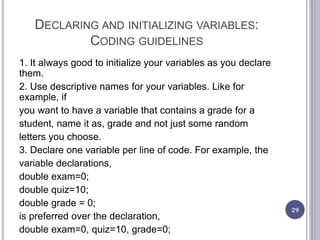 DECLARING AND INITIALIZING VARIABLES:
CODING GUIDELINES
1. It always good to initialize your variables as you declare
them.
2. Use descriptive names for your variables. Like for
example, if
you want to have a variable that contains a grade for a
student, name it as, grade and not just some random
letters you choose.
3. Declare one variable per line of code. For example, the
variable declarations,
double exam=0;
double quiz=10;
double grade = 0;
is preferred over the declaration,
double exam=0, quiz=10, grade=0;
29
 