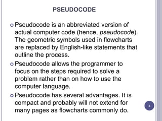 PSEUDOCODE
 Pseudocode is an abbreviated version of
actual computer code (hence, pseudocode).
The geometric symbols used in flowcharts
are replaced by English-like statements that
outline the process.
 Pseudocode allows the programmer to
focus on the steps required to solve a
problem rather than on how to use the
computer language.
 Pseudocode has several advantages. It is
compact and probably will not extend for
many pages as flowcharts commonly do.
3
 