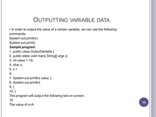 OUTPUTTING VARIABLE DATA
• In order to output the value of a certain variable, we can use the following
commands:
System.out.println()
System.out.print()
Sample program
1. public class OutputVariable {
2. public static void main( String[] args ){
3. int value = 10;
4. char x;
5. x =
6.
7. System.out.println( value );
8. System.out.println(
9. }
10. }
The program will output the following text on screen:
10
The value of x=A
30
 