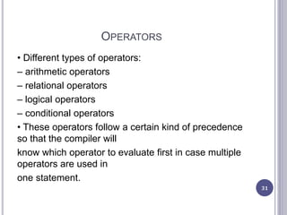 OPERATORS
• Different types of operators:
– arithmetic operators
– relational operators
– logical operators
– conditional operators
• These operators follow a certain kind of precedence
so that the compiler will
know which operator to evaluate first in case multiple
operators are used in
one statement.
31
 