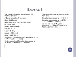 EXAMPLE 3
33
The following program demonstrates the
modulus operator.
// Demonstrate the % operator.
class ModDemo {
public static void main(String args[]) {
int iresult, irem;
double dresult, drem;
iresult = 10 / 3;
irem = 10 % 3;
dresult = 10.0 / 3.0;
drem = 10.0 % 3.0;
System.out.println("Result and remainder of 10 /
3 = " + iresult + " " + irem);
System.out.println("Result and remainder of
10.0 / 3.0 = " + dresult + " " + drem);
}
}
The output from the program is shown
here are:
Result and remainder of 10 / 3 = 3 1
Result and remainder of 10.0 / 3.0 =
3.3333333333333335 1.0
As you can see, the% yields a
remainder of 1 for both integer and
floating-point operations.
 