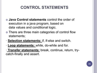 CONTROL STATEMENTS
 Java Control statements control the order of
execution in a java program, based on
data values and conditional logic.
 There are three main categories of control flow
statements;
· Selection statements: if, if-else and switch.
· Loop statements: while, do-while and for.
· Transfer statements: break, continue, return, try-
catch-finally and assert.
35
 